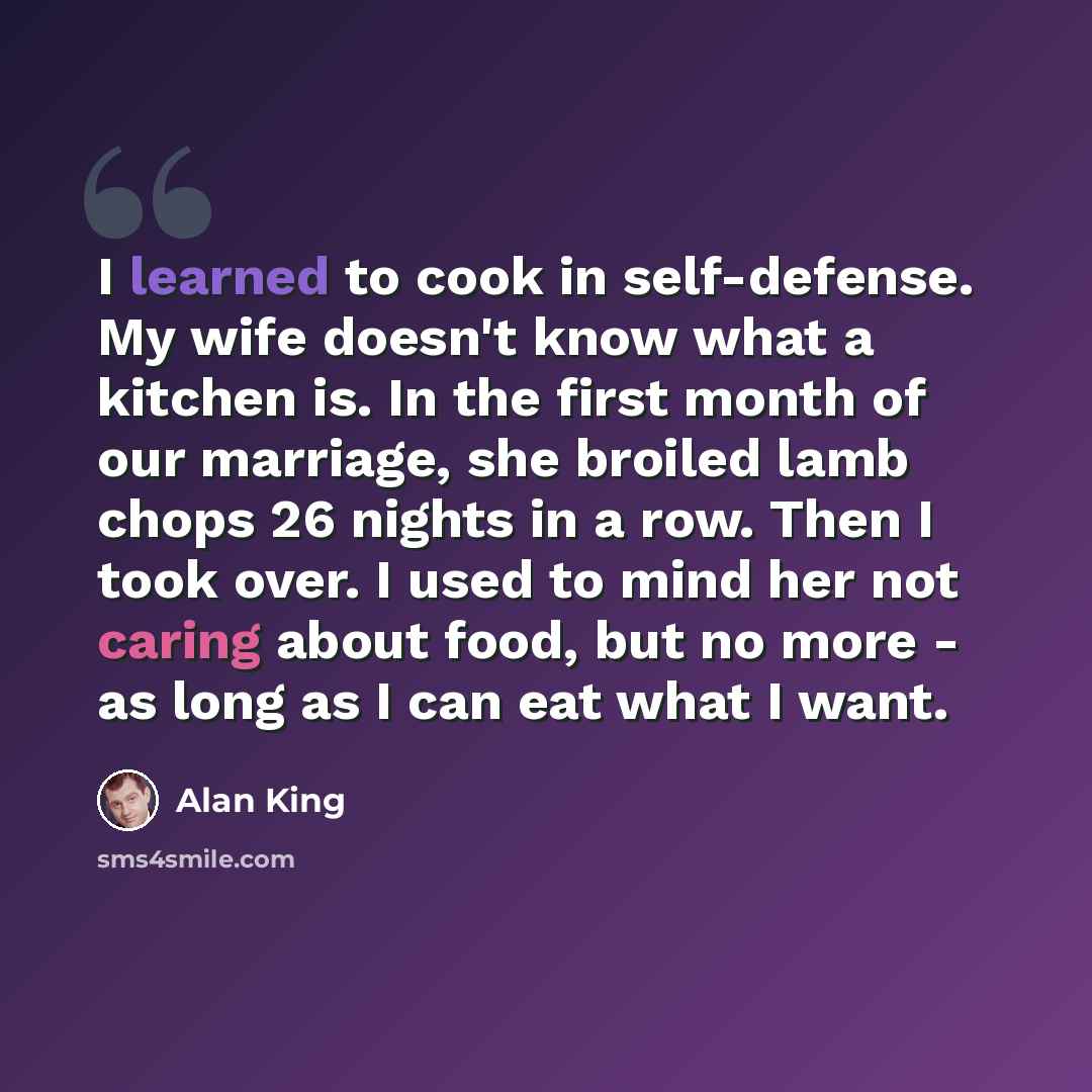 “I learned to cook in self-defense. My wife doesn't know what a kitchen is. In the first month of our marriage, she broiled lamb chops 26 nights in a row. Then I took over. I used to mind her not caring about food, but no more - as long as I can eat what I want.” quote by Alan King