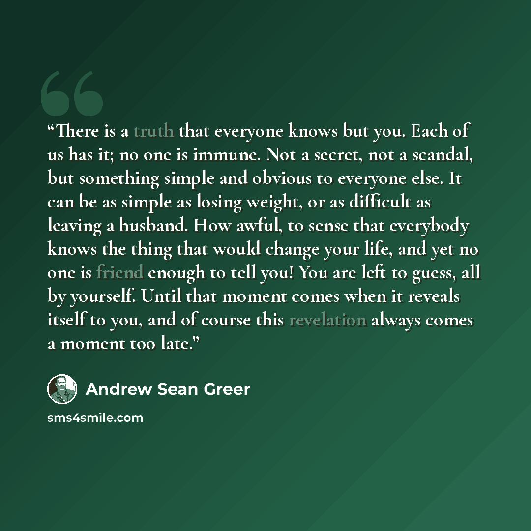 “There is a truth that everyone knows but you. Each of us has it; no one is immune. Not a secret, not a scandal, but something simple and obvious to everyone else. It can be as simple as losing weight, or as difficult as leaving a husband. How awful, to sense that everybody knows the thing that…” quote by Andrew Sean Greer