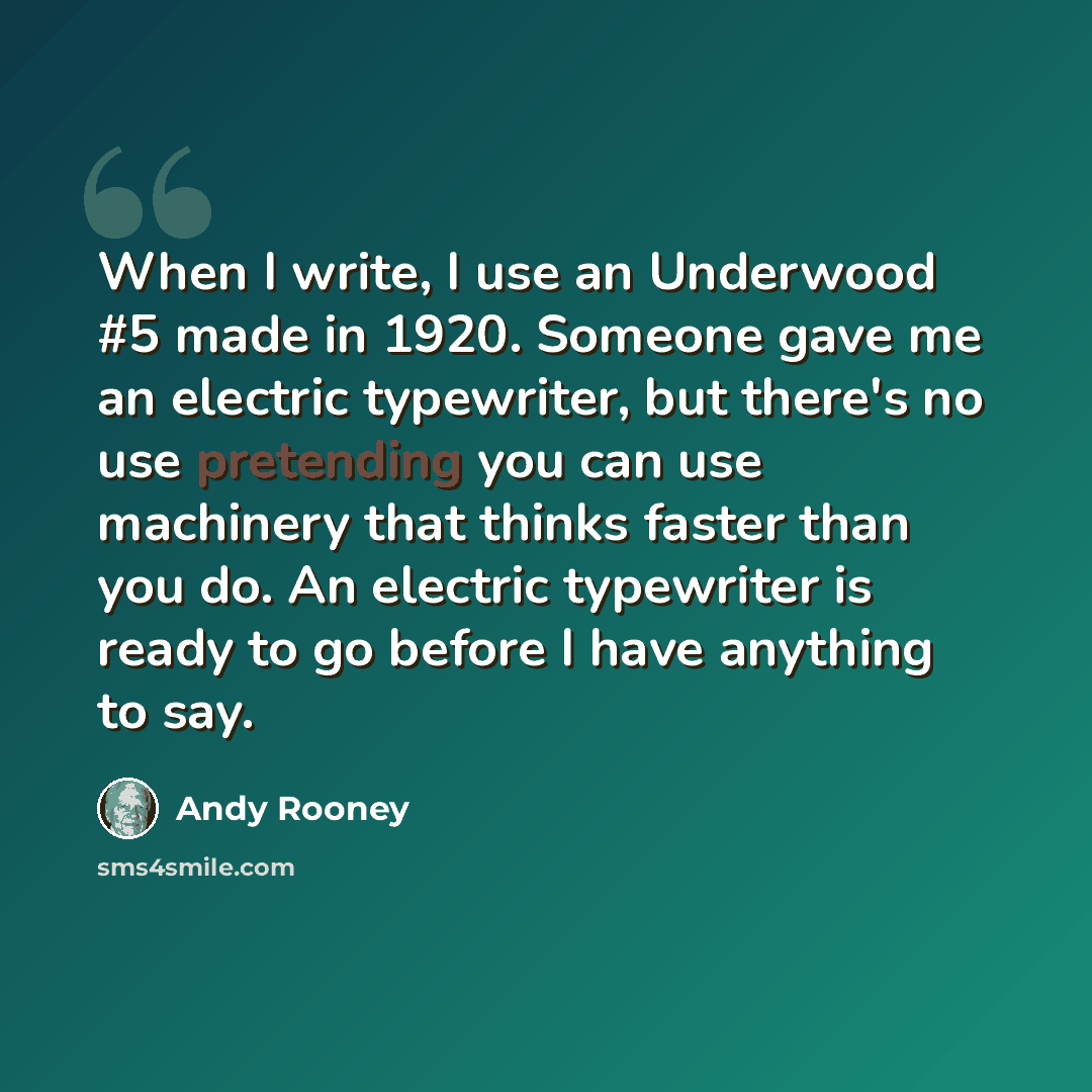 “When I write, I use an Underwood #5 made in 1920. Someone gave me an electric typewriter, but there's no use pretending you can use machinery that thinks faster than you do. An electric typewriter is ready to go before I have anything to say.” quote by Andy Rooney
