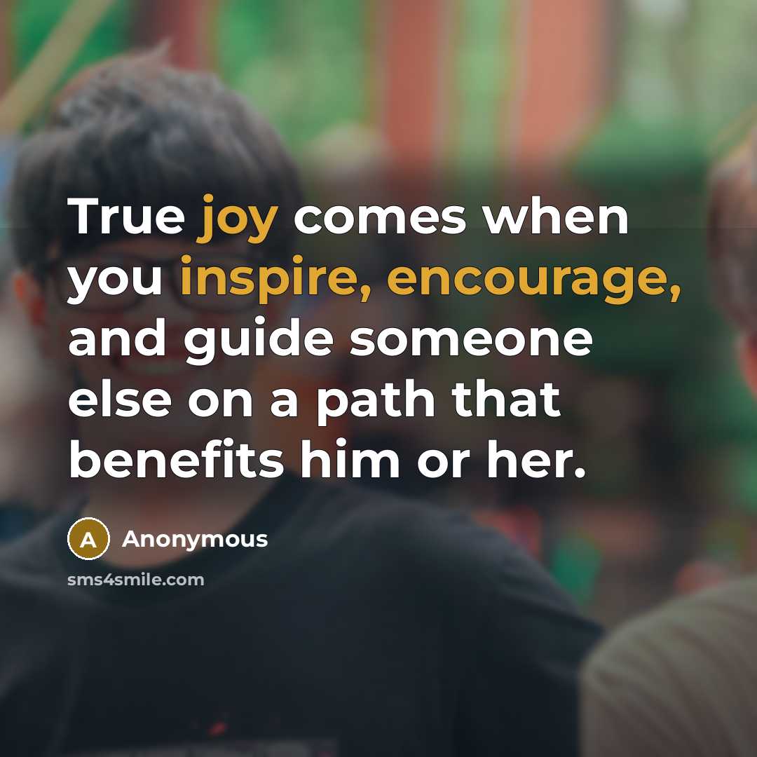 “True joy comes when you inspire, encourage, and guide someone else on a path that benefits him or her.” quote by Anonymous