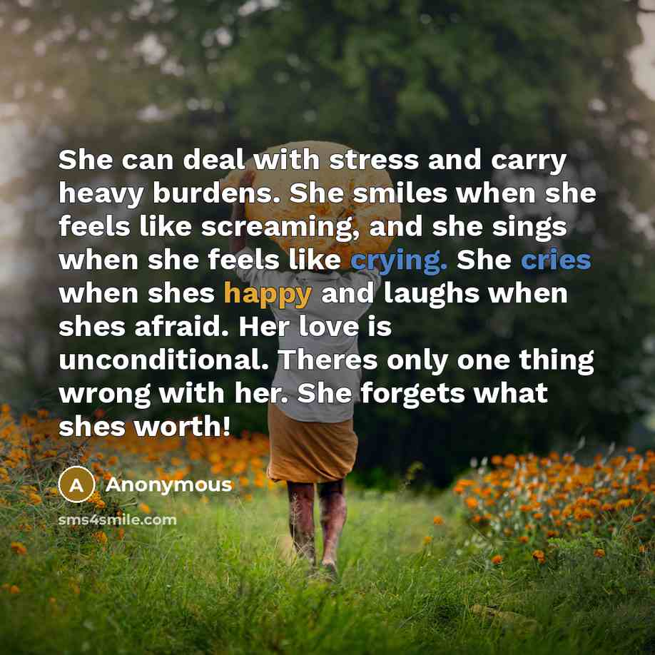“She can deal with stress and carry heavy burdens. She smiles when she feels like screaming, and she sings when she feels like crying. She cries when shes happy and laughs when shes afraid. Her love is unconditional. Theres only one thing wrong with her. She forgets what shes worth!” quote by Anonymous
