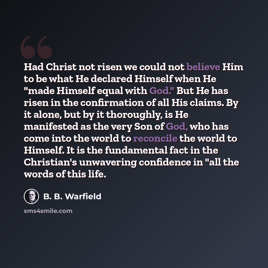 “Had Christ not risen we could not believe Him to be what He declared Himself when He "made Himself equal with God." But He has risen in the confirmation of all His claims. By it alone, but by it thoroughly, is He manifested as the very Son of God, who has come into the world to reconcile the world…” quote by B. B. Warfield
