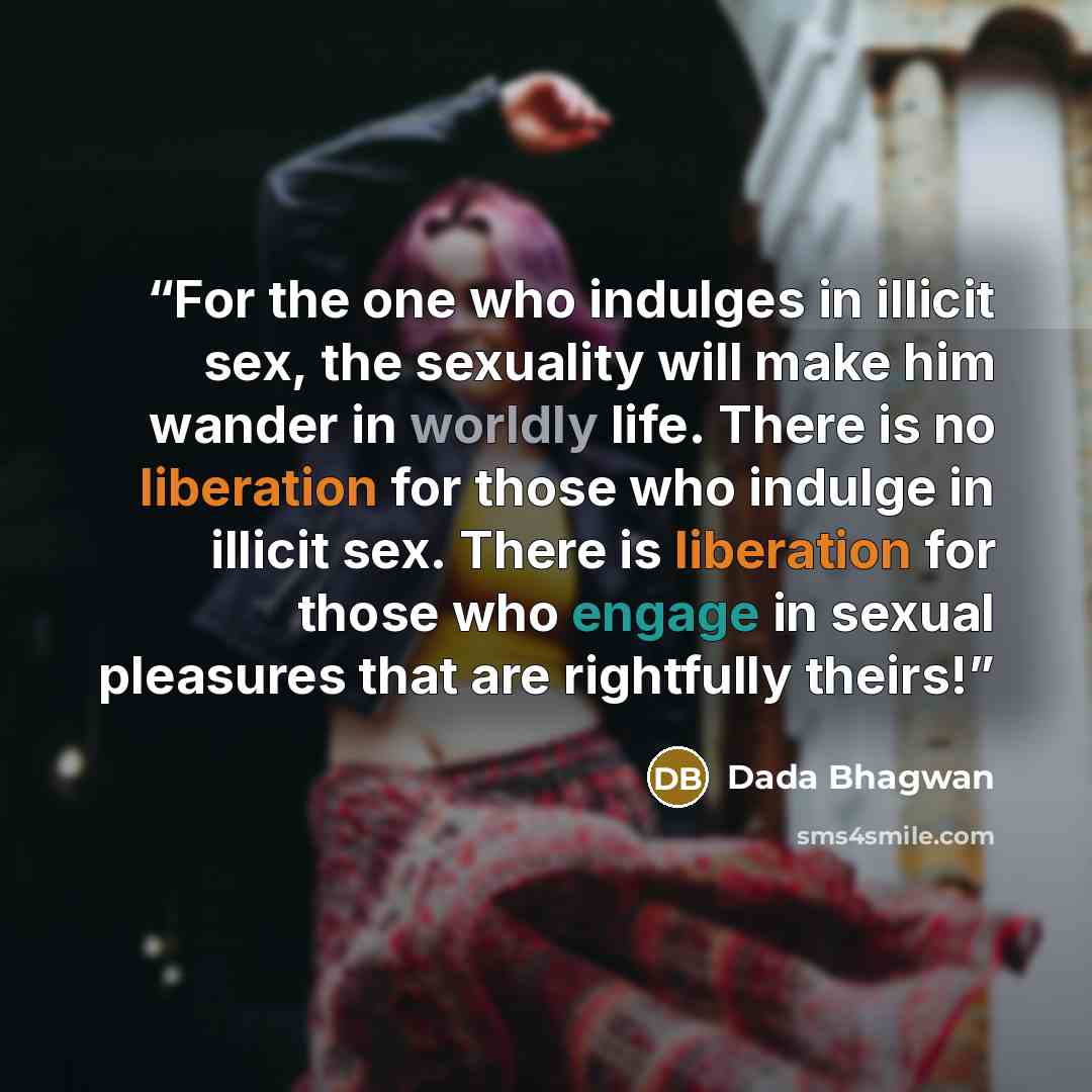 “For the one who indulges in illicit sex, the sexuality will make him wander in worldly life. There is no liberation for those who indulge in illicit sex. There is liberation for those who engage in sexual pleasures that are rightfully theirs!” quote by Dada Bhagwan