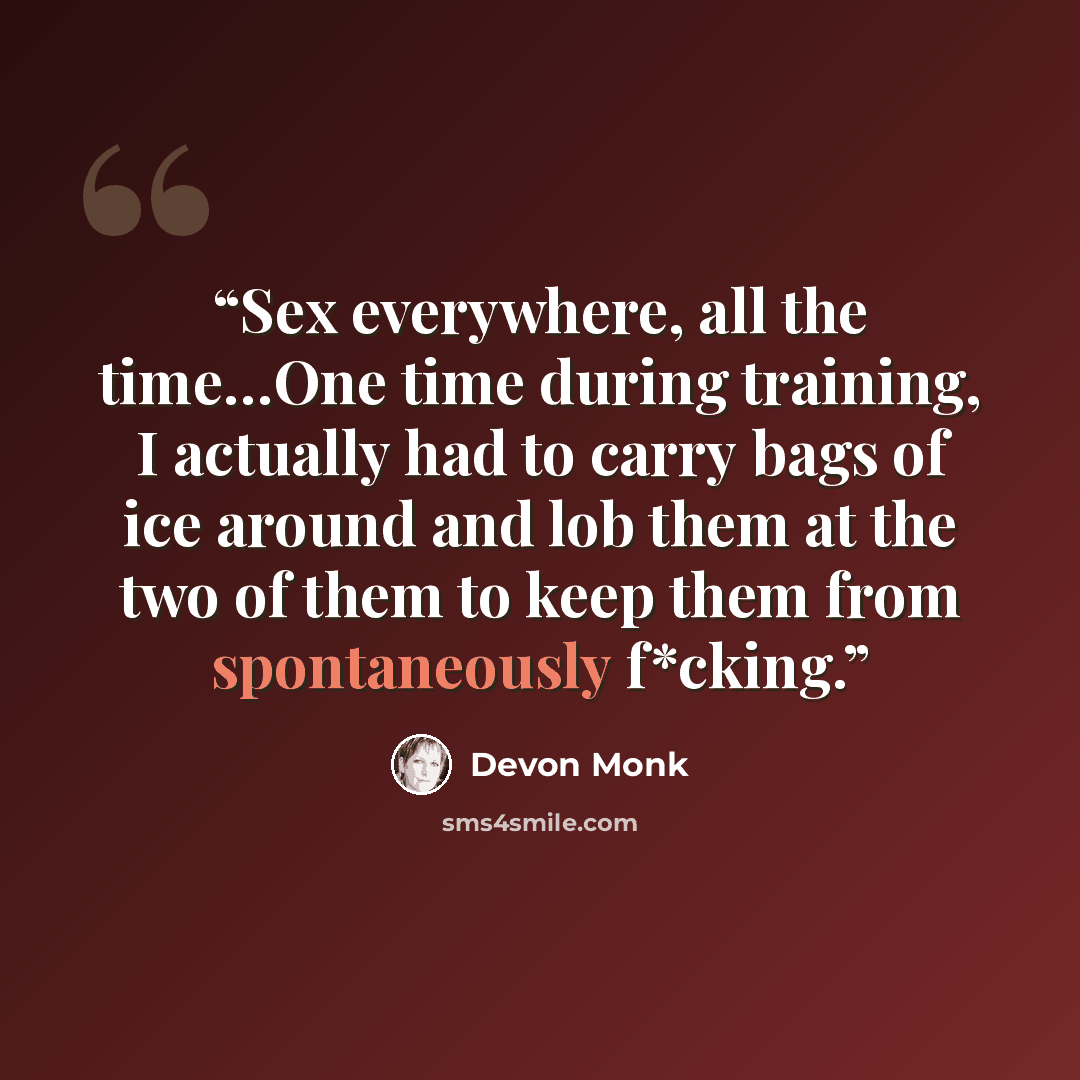 “Sex everywhere, all the time…One time during training, I actually had to carry bags of ice around and lob them at the two of them to keep them from spontaneously f*cking.” quote by Devon Monk
