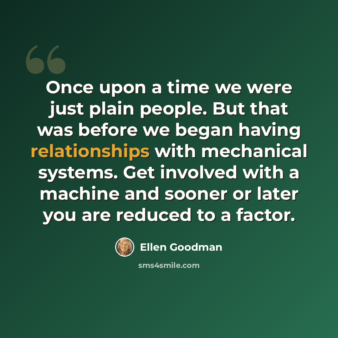 “Once upon a time we were just plain people. But that was before we began having relationships with mechanical systems. Get involved with a machine and sooner or later you are reduced to a factor.” quote by Ellen Goodman