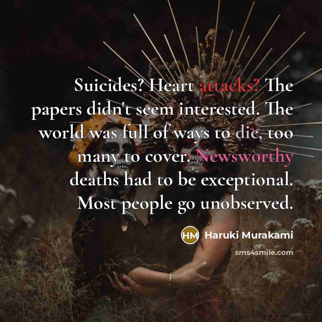 “Suicides? Heart attacks? The papers didn't seem interested. The world was full of ways to die, too many to cover. Newsworthy deaths had to be exceptional. Most people go unobserved.” quote by Haruki Murakami