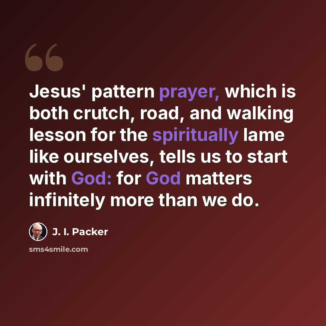 “Jesus' pattern prayer, which is both crutch, road, and walking lesson for the spiritually lame like ourselves, tells us to start with God: for God matters infinitely more than we do.” quote by J. I. Packer