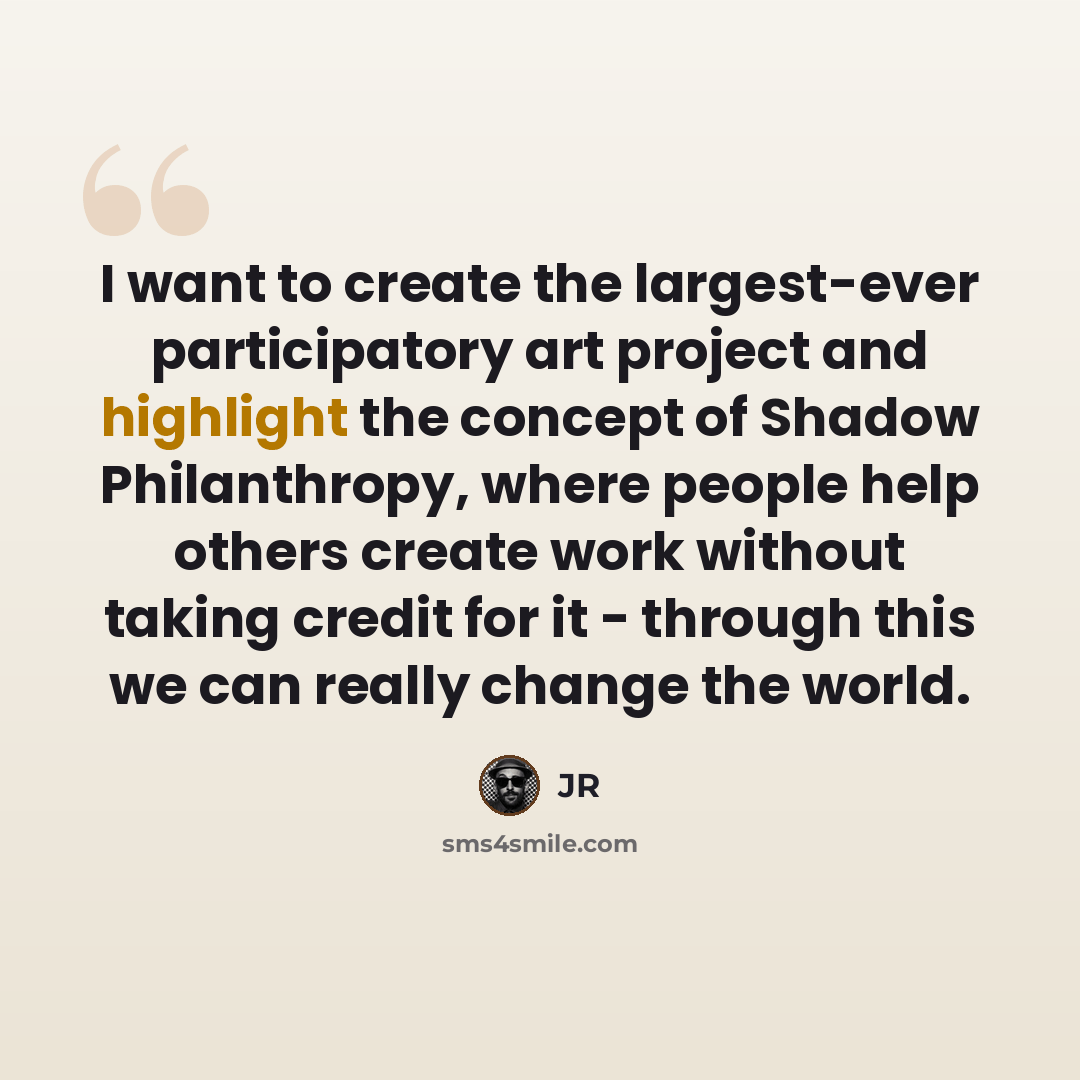“I want to create the largest-ever participatory art project and highlight the concept of Shadow Philanthropy, where people help others create work without taking credit for it - through this we can really change the world.” quote by JR