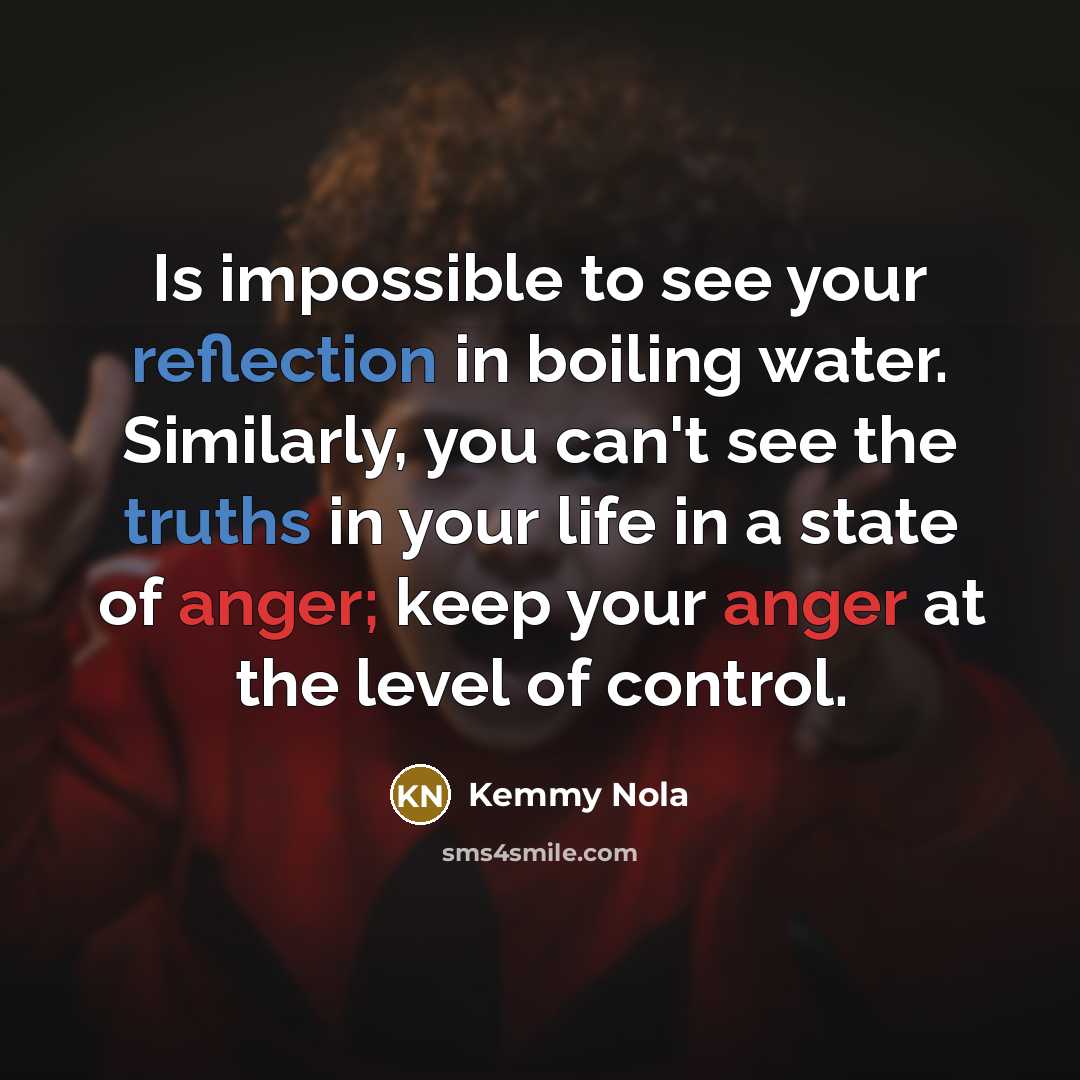 “Is impossible to see your reflection in boiling water. Similarly, you can't see the truths in your life in a state of anger; keep your anger at the level of control.” quote by Kemmy Nola