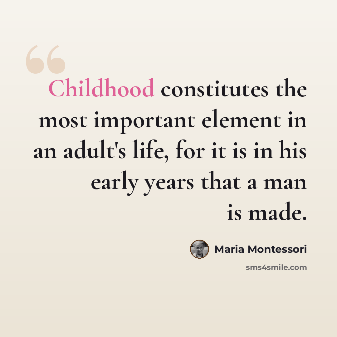 “Childhood constitutes the most important element in an adult's life, for it is in his early years that a man is made.” quote by Maria Montessori