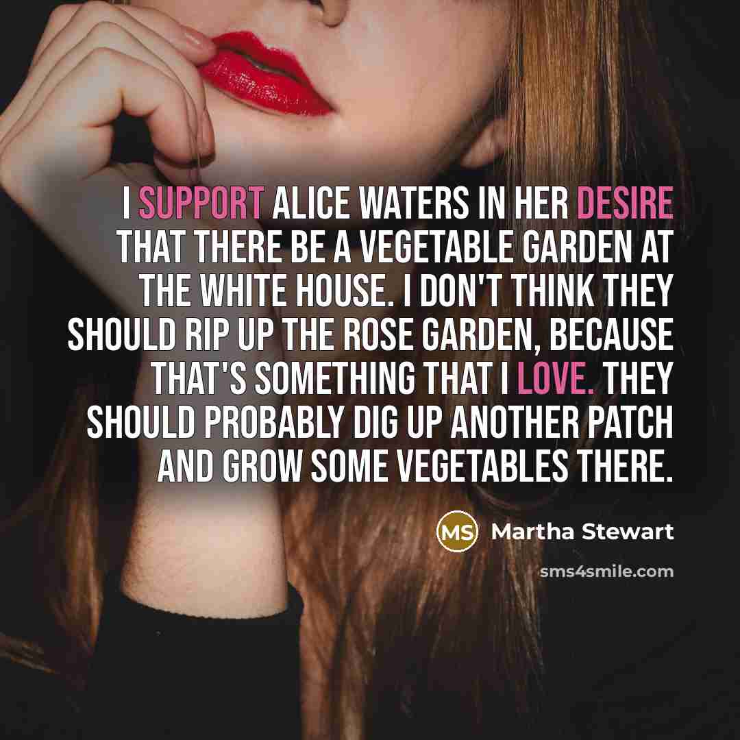 “I support Alice Waters in her desire that there be a vegetable garden at the White House. I don't think they should rip up the Rose Garden, because that's something that I love. They should probably dig up another patch and grow some vegetables there.” quote by Martha Stewart