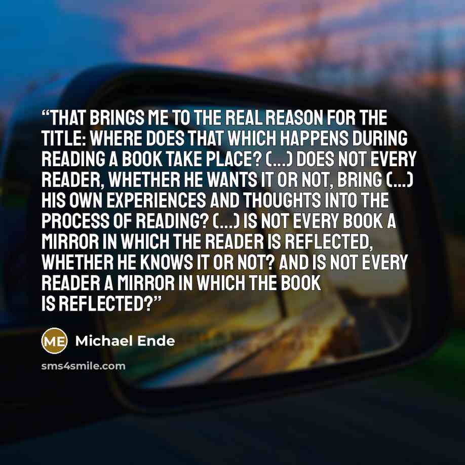 “That brings me to the real reason for the title: Where does that which happens during reading a book take place? (...) Does not every reader, whether he wants it or not, bring (...) his own experiences and thoughts into the process of reading? (...) Is not every book a mirror in which the reader…” quote by Michael Ende