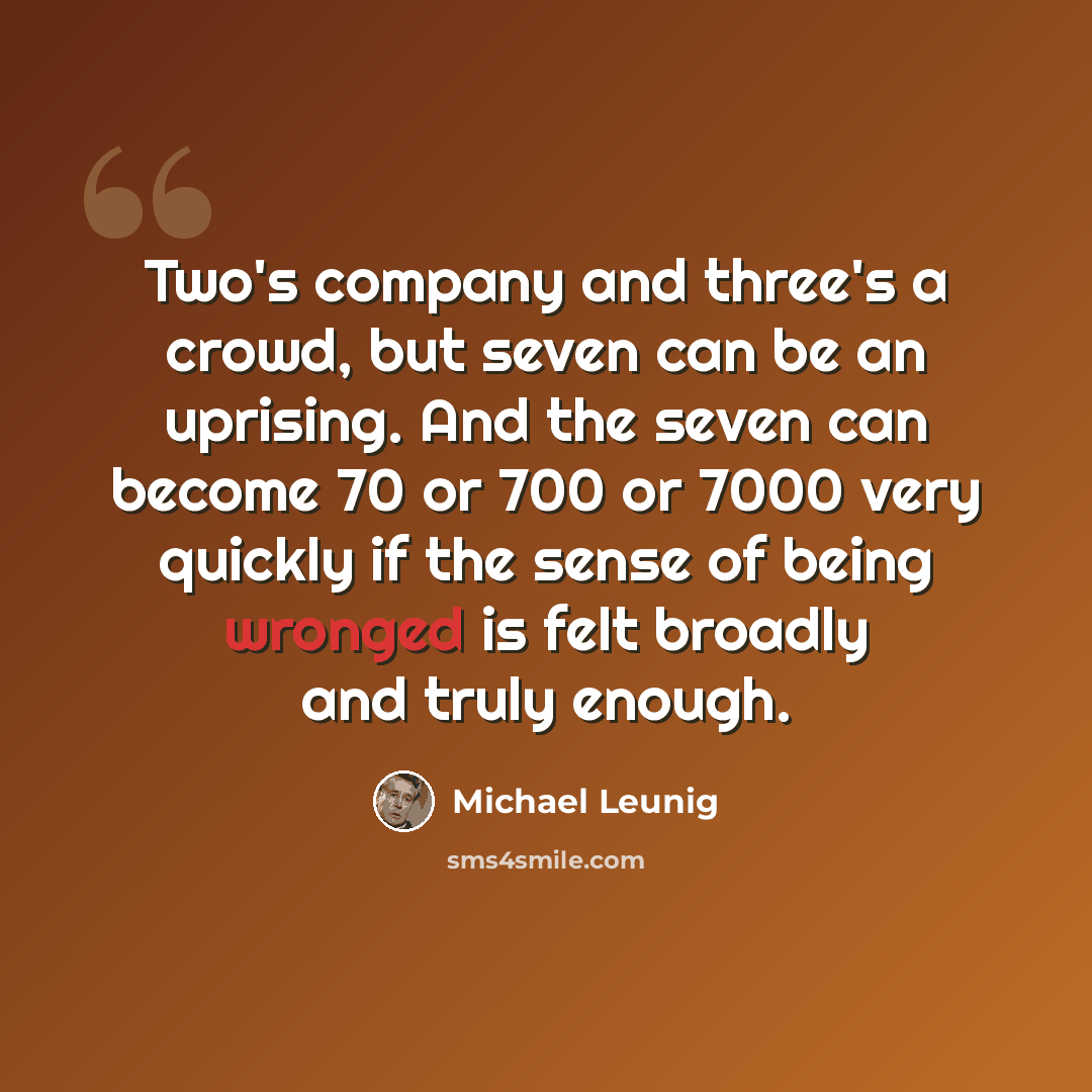“Two's company and three's a crowd, but seven can be an uprising. And the seven can become 70 or 700 or 7000 very quickly if the sense of being wronged is felt broadly and truly enough.” quote by Michael Leunig