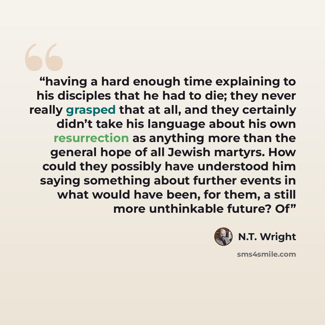 “having a hard enough time explaining to his disciples that he had to die; they never really grasped that at all, and they certainly didn’t take his language about his own resurrection as anything more than the general hope of all Jewish martyrs. How could they possibly have understood him saying…” quote by N.T. Wright