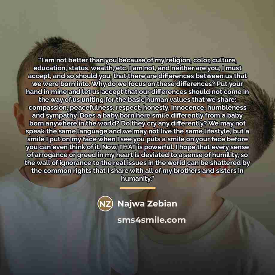 “I am not better than you because of my religion, color, culture, education, status, wealth, etc. I am not, and neither are you, I must accept, and so should you, that there are differences between us that we were born into. Why do we focus on these differences? Put your hand in mine and let us…” quote by Najwa Zebian