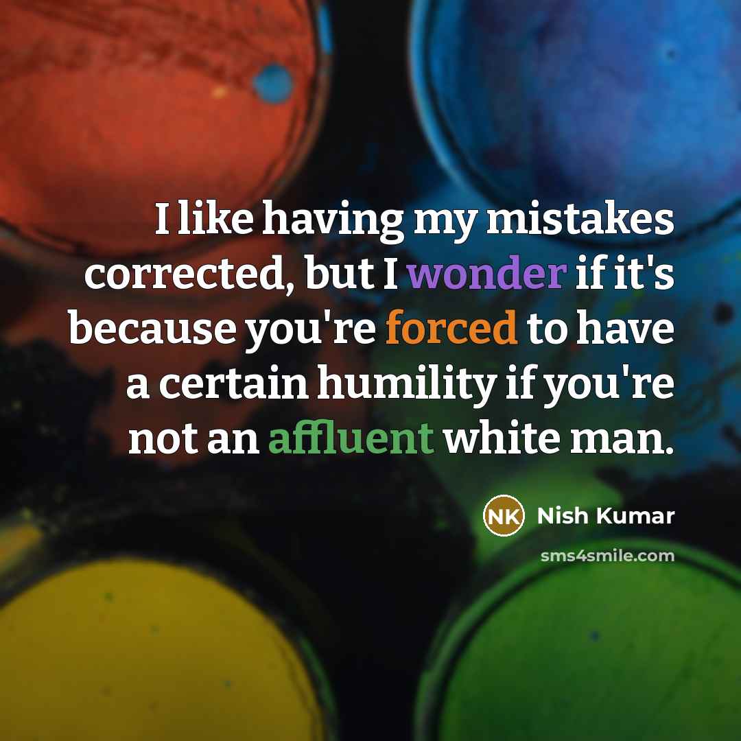 “I like having my mistakes corrected, but I wonder if it's because you're forced to have a certain humility if you're not an affluent white man.” quote by Nish Kumar