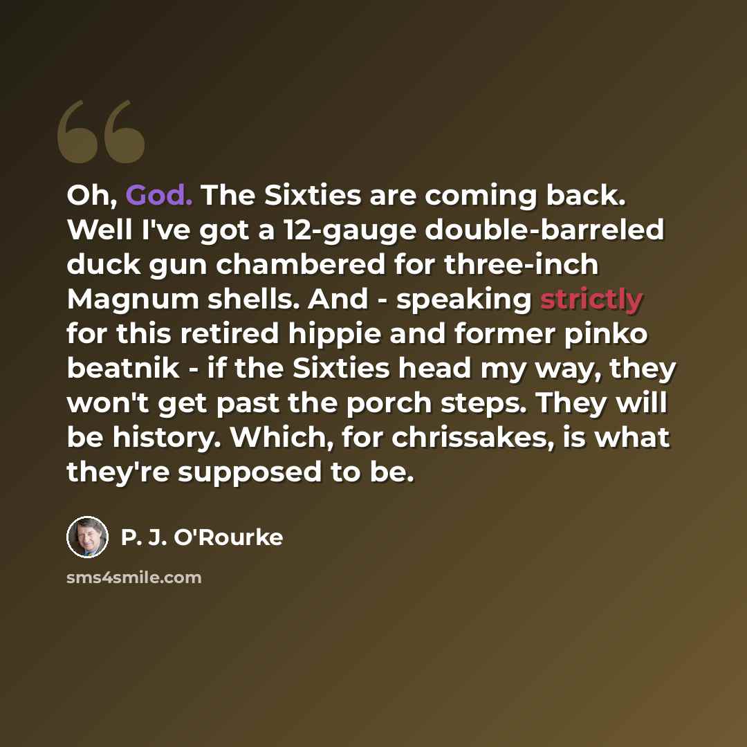 “Oh, God. The Sixties are coming back. Well I've got a 12-gauge double-barreled duck gun chambered for three-inch Magnum shells. And - speaking strictly for this retired hippie and former pinko beatnik - if the Sixties head my way, they won't get past the porch steps. They will be history. Which…” quote by P. J. O'Rourke
