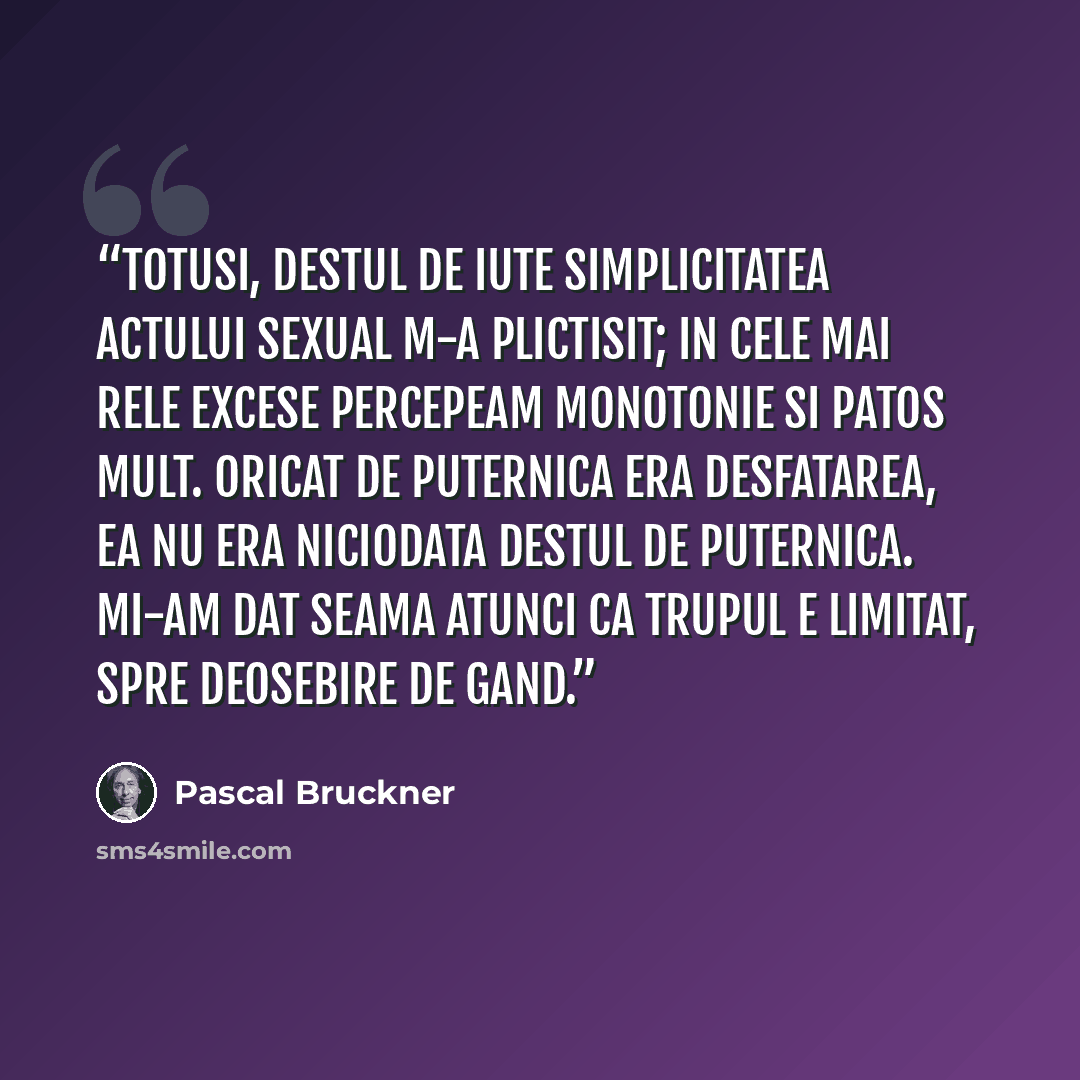 “Totusi, destul de iute simplicitatea actului sexual m-a plictisit; in cele mai rele excese percepeam monotonie si patos mult. Oricat de puternica era desfatarea, ea nu era niciodata destul de puternica. Mi-am dat seama atunci ca trupul e limitat, spre deosebire de gand.” quote by Pascal Bruckner