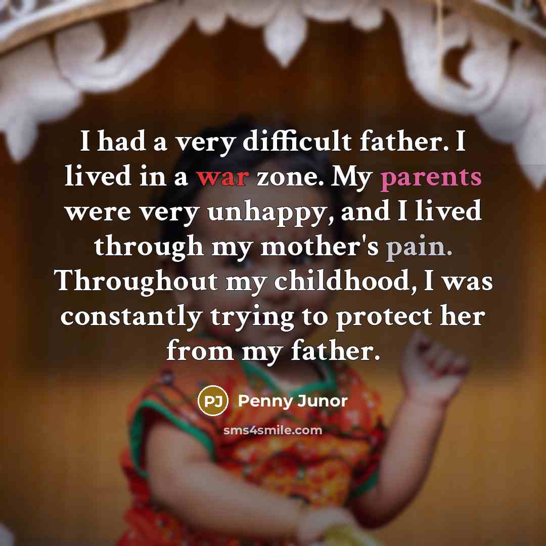“I had a very difficult father. I lived in a war zone. My parents were very unhappy, and I lived through my mother's pain. Throughout my childhood, I was constantly trying to protect her from my father.” quote by Penny Junor