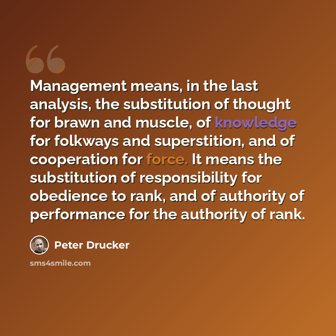 “Management means, in the last analysis, the substitution of thought for brawn and muscle, of knowledge for folkways and superstition, and of cooperation for force. It means the substitution of responsibility for obedience to rank, and of authority of performance for the authority of rank.” quote by Peter Drucker