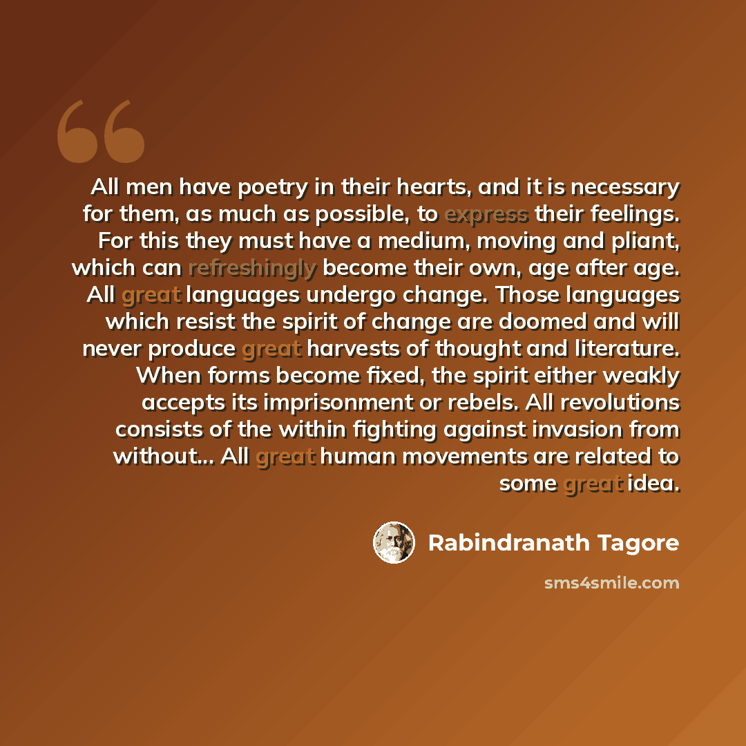 “All men have poetry in their hearts, and it is necessary for them, as much as possible, to express their feelings. For this they must have a medium, moving and pliant, which can refreshingly become their own, age after age. All great languages undergo change. Those languages which resist the…” quote by Rabindranath Tagore