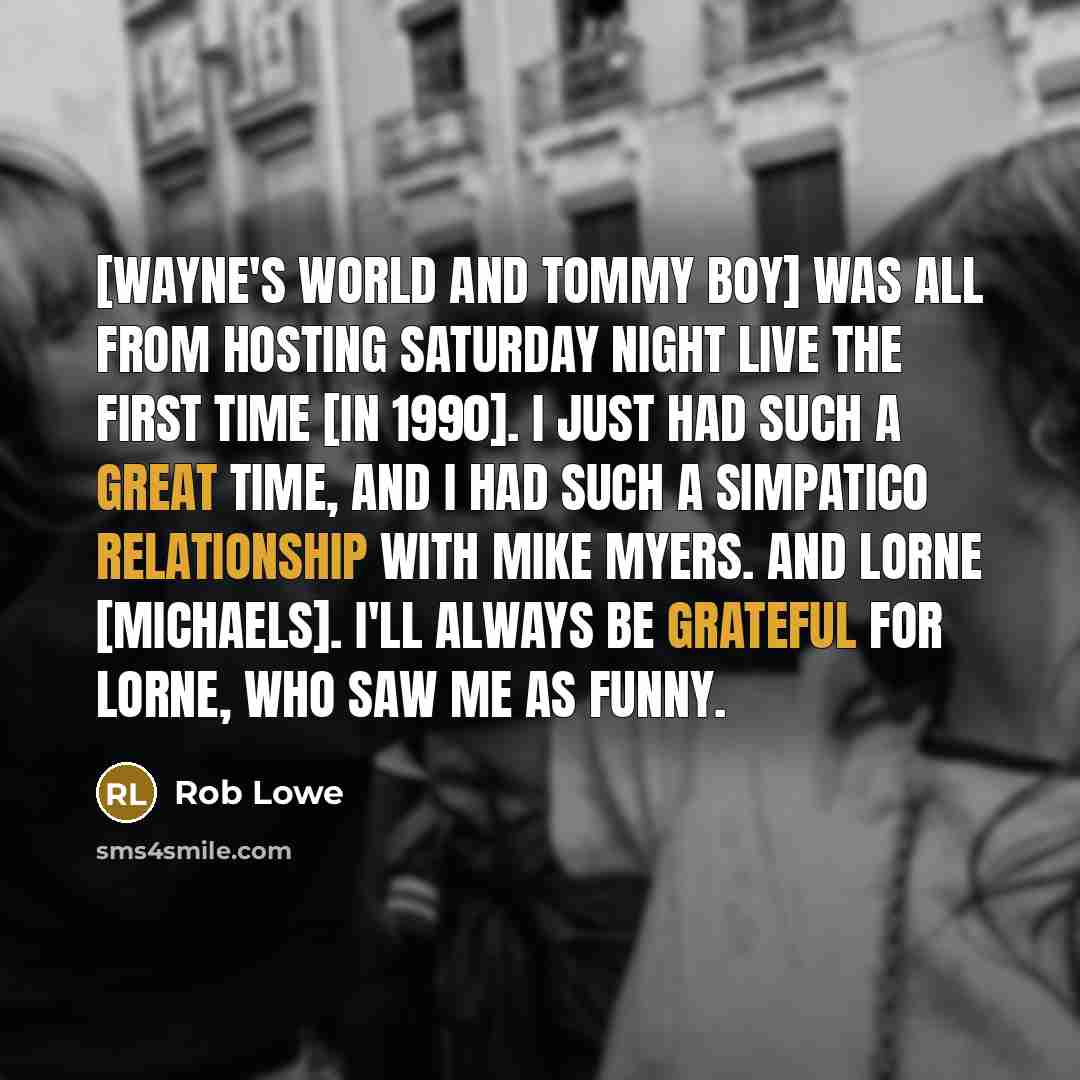 “[Wayne's World and Tommy Boy] was all from hosting Saturday Night Live the first time [in 1990]. I just had such a great time, and I had such a simpatico relationship with Mike Myers. And Lorne [Michaels]. I'll always be grateful for Lorne, who saw me as funny.” quote by Rob Lowe