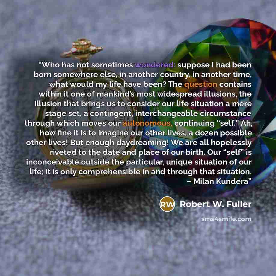 “Who has not sometimes wondered: suppose I had been born somewhere else, in another country, in another time, what would my life have been? The question contains within it one of mankind’s most widespread illusions, the illusion that brings us to consider our life situation a mere stage set, a…” quote by Robert W. Fuller