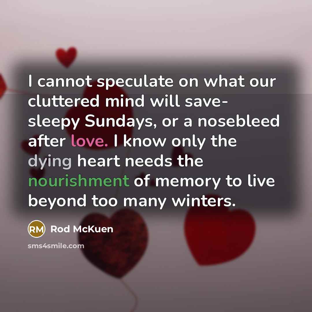 “I cannot speculate on what our cluttered mind will save- sleepy Sundays, or a nosebleed after love. I know only the dying heart needs the nourishment of memory to live beyond too many winters.” quote by Rod McKuen