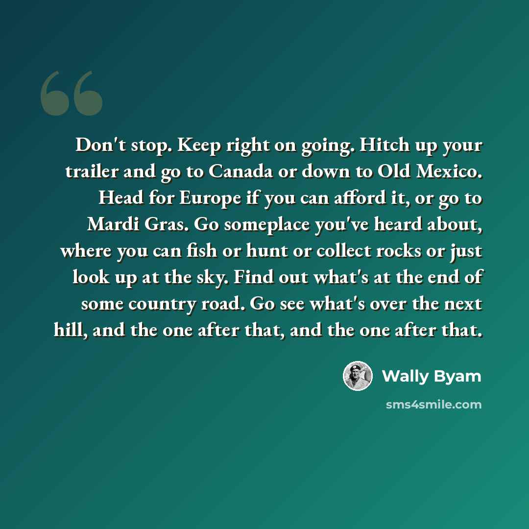 “Don't stop. Keep right on going. Hitch up your trailer and go to Canada or down to Old Mexico. Head for Europe if you can afford it, or go to Mardi Gras. Go someplace you've heard about, where you can fish or hunt or collect rocks or just look up at the sky. Find out what's at the end of some…” quote by Wally Byam