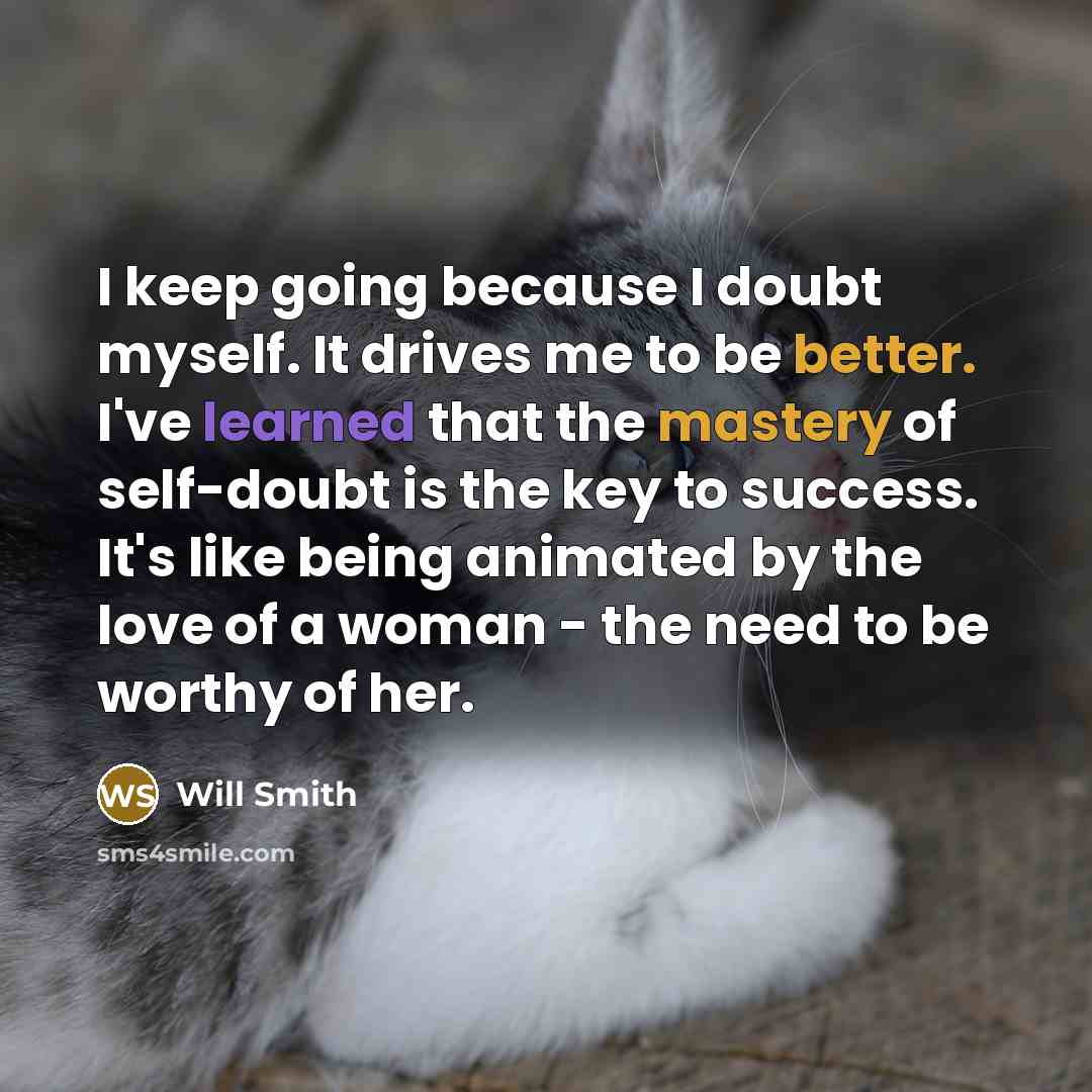 “I keep going because I doubt myself. It drives me to be better. I've learned that the mastery of self-doubt is the key to success. It's like being animated by the love of a woman - the need to be worthy of her.” quote by Will Smith