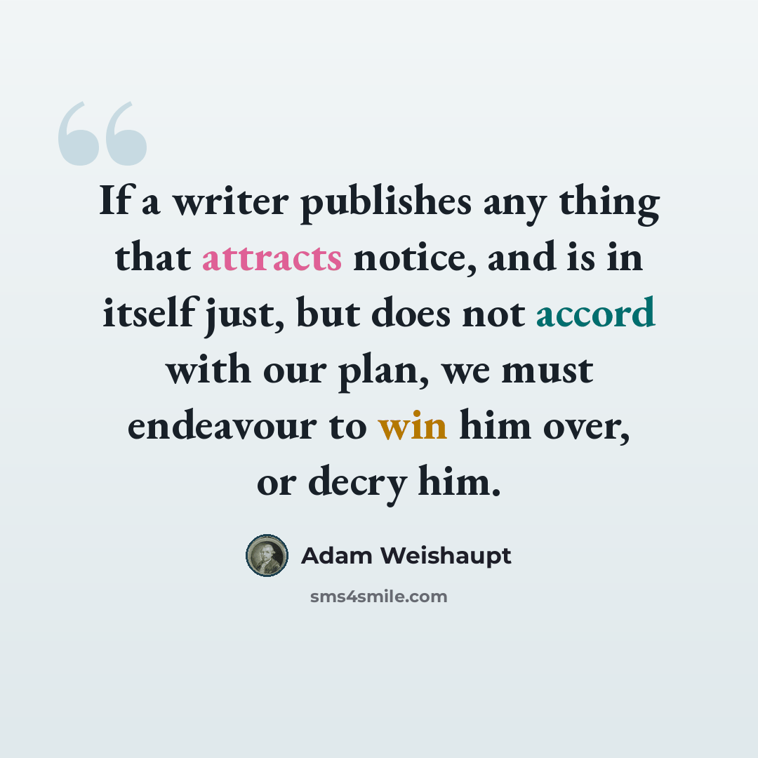 “If a writer publishes any thing that attracts notice, and is in itself just, but does not accord with our plan, we must endeavour to win him over, or decry him.” quote by Adam Weishaupt