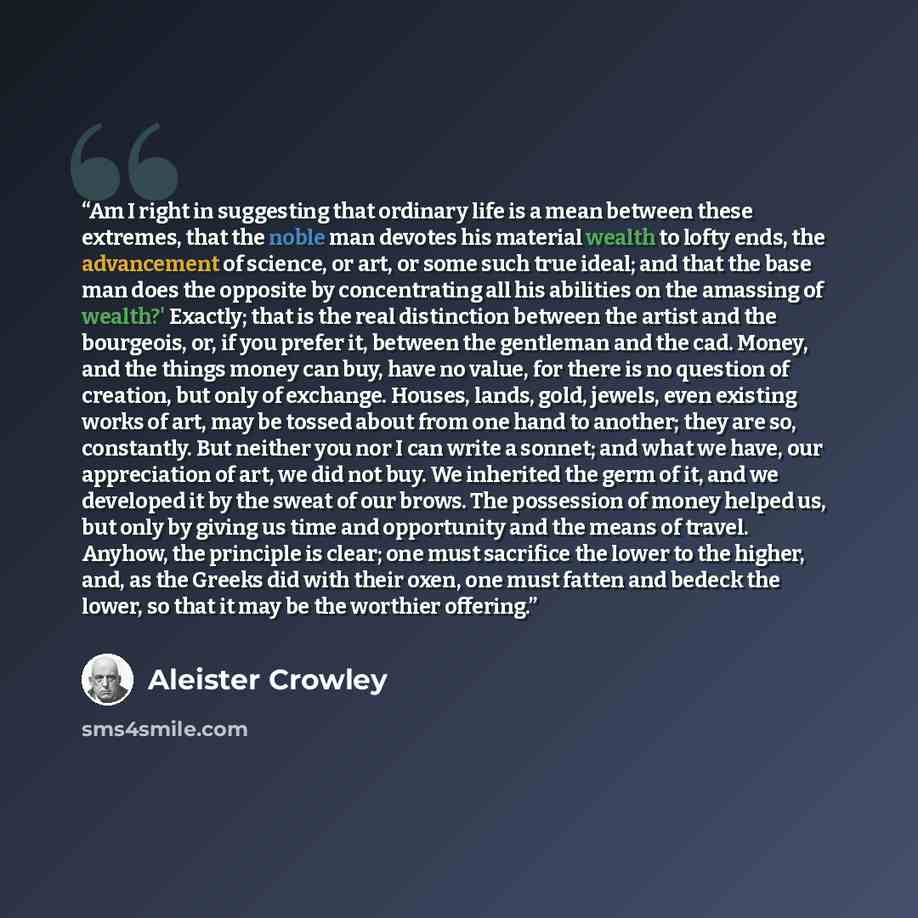 “Am I right in suggesting that ordinary life is a mean between these extremes, that the noble man devotes his material wealth to lofty ends, the advancement of science, or art, or some such true ideal; and that the base man does the opposite by concentrating all his abilities on the amassing of…” quote by Aleister Crowley