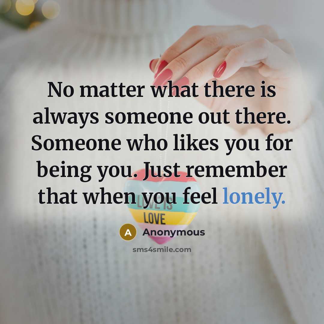 “No matter what there is always someone out there. Someone who likes you for being you. Just remember that when you feel lonely.” quote by Anonymous