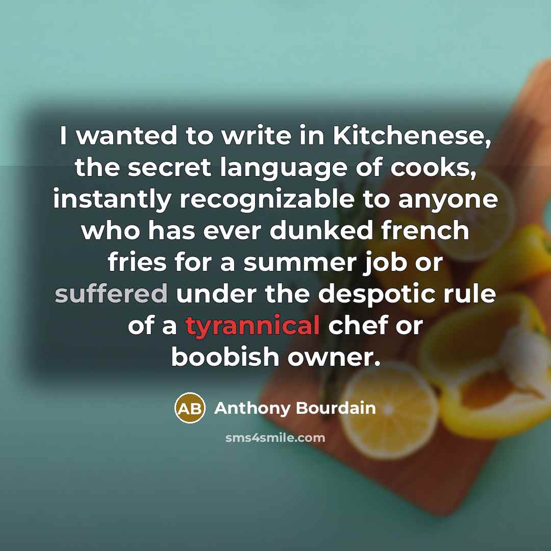 “I wanted to write in Kitchenese, the secret language of cooks, instantly recognizable to anyone who has ever dunked french fries for a summer job or suffered under the despotic rule of a tyrannical chef or boobish owner.” quote by Anthony Bourdain