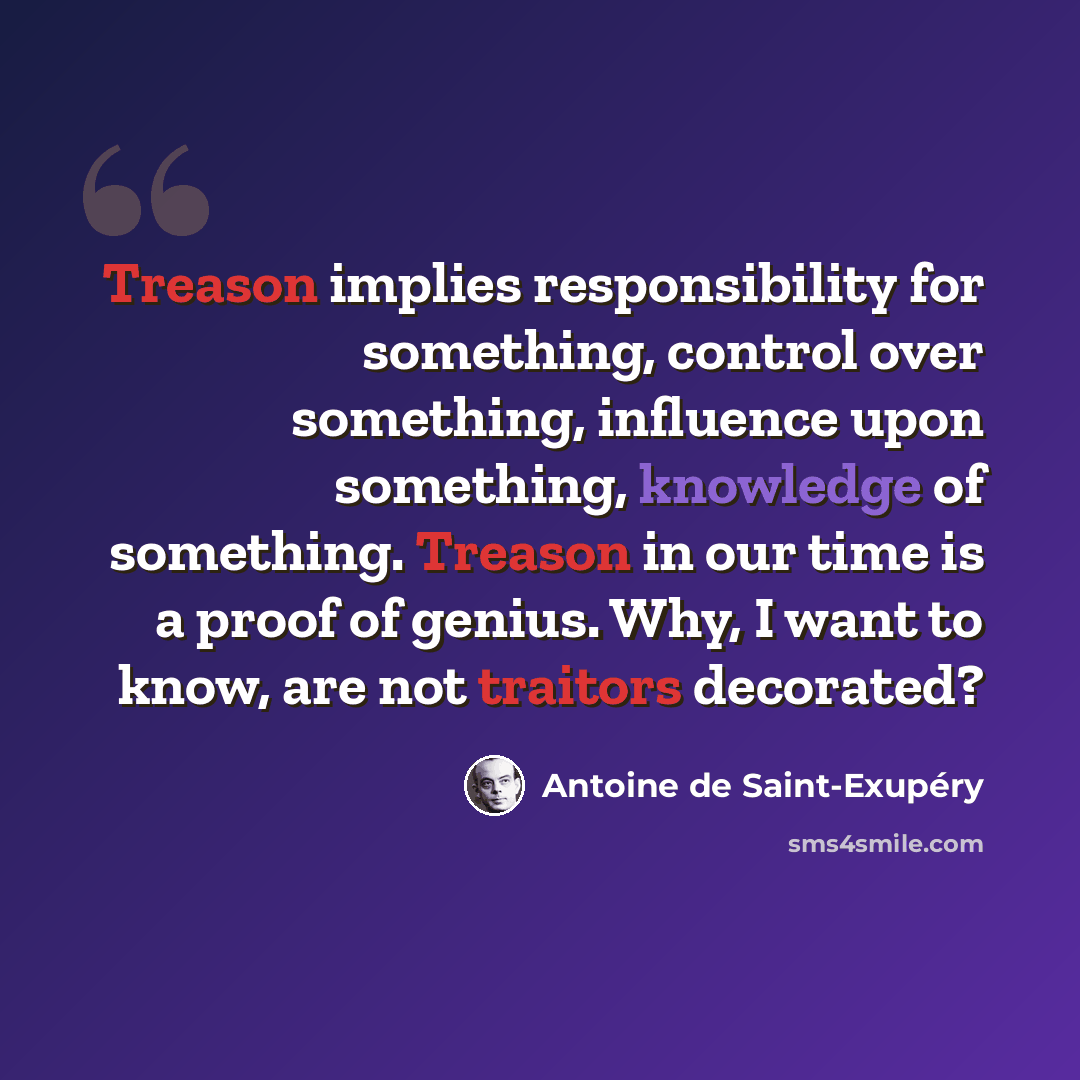 “Treason implies responsibility for something, control over something, influence upon something, knowledge of something. Treason in our time is a proof of genius. Why, I want to know, are not traitors decorated?” quote by Antoine de Saint-Exupery