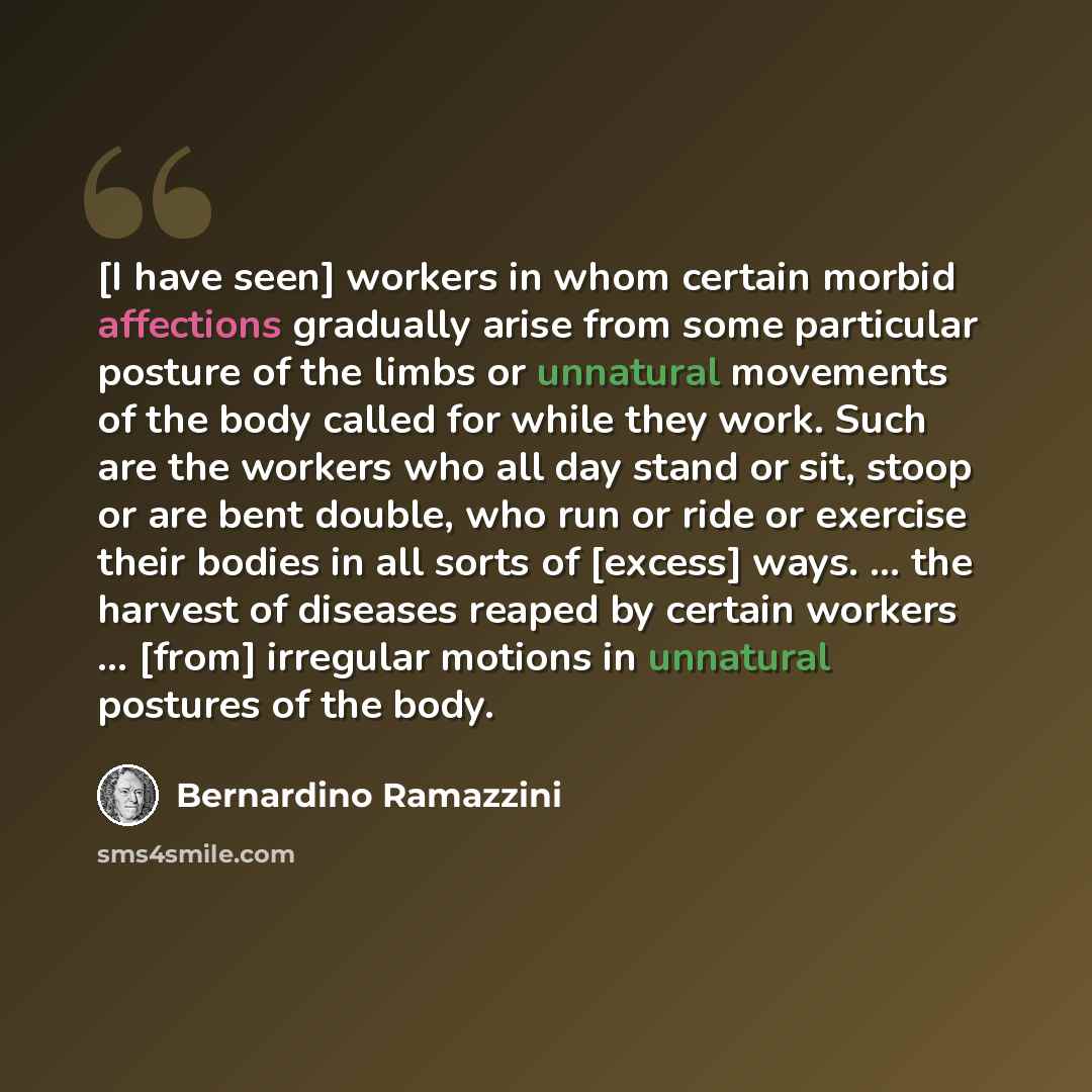 “[I have seen] workers in whom certain morbid affections gradually arise from some particular posture of the limbs or unnatural movements of the body called for while they work. Such are the workers who all day stand or sit, stoop or are bent double, who run or ride or exercise their bodies in all…” quote by Bernardino Ramazzini