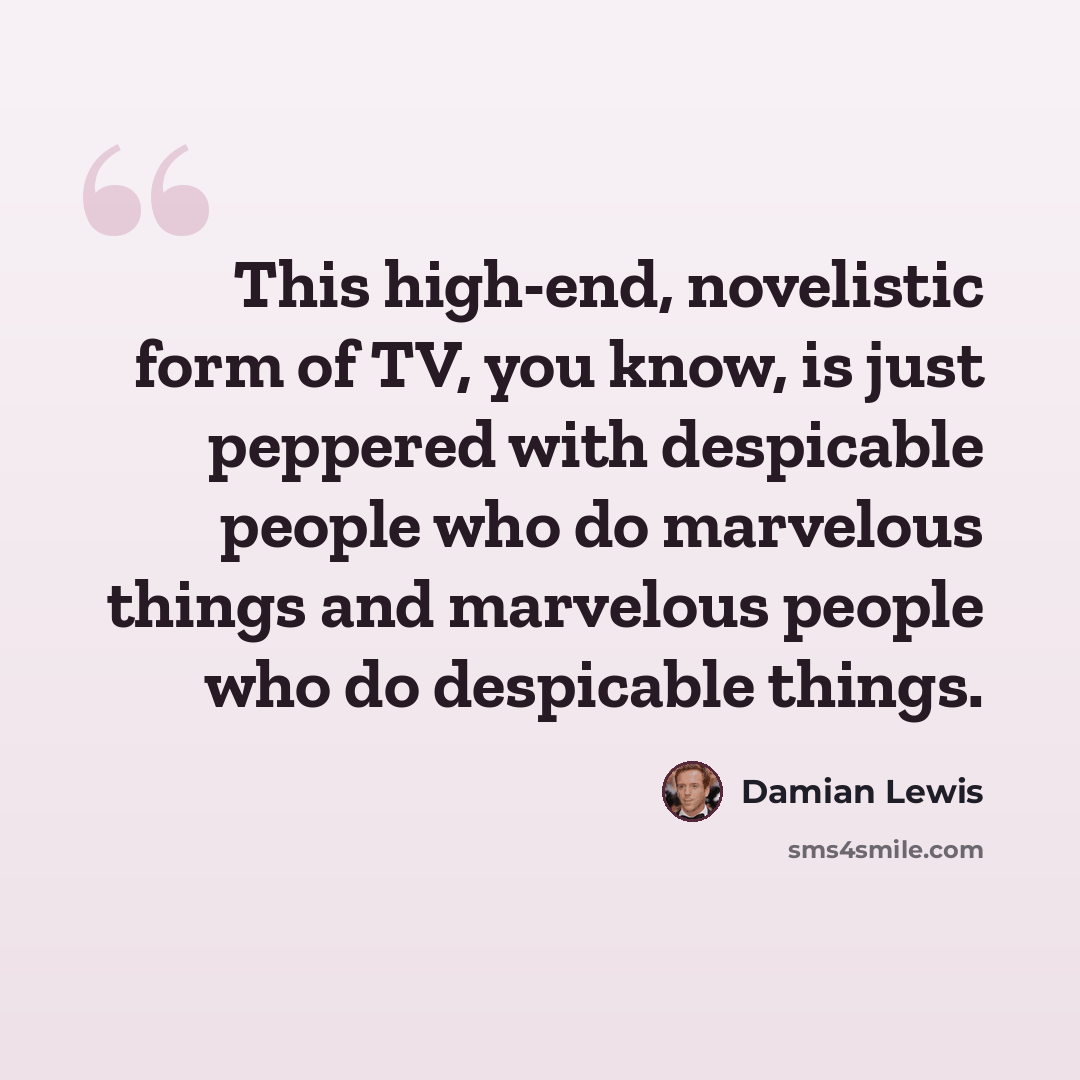 “This high-end, novelistic form of TV, you know, is just peppered with despicable people who do marvelous things and marvelous people who do despicable things.” quote by Damian Lewis