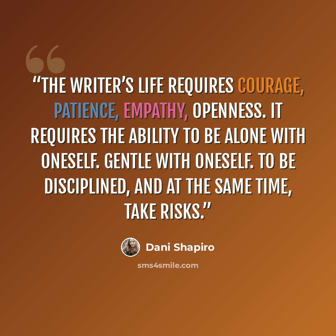 “The writer’s life requires courage, patience, empathy, openness. It requires the ability to be alone with oneself. Gentle with oneself. To be disciplined, and at the same time, take risks.” quote by Dani Shapiro