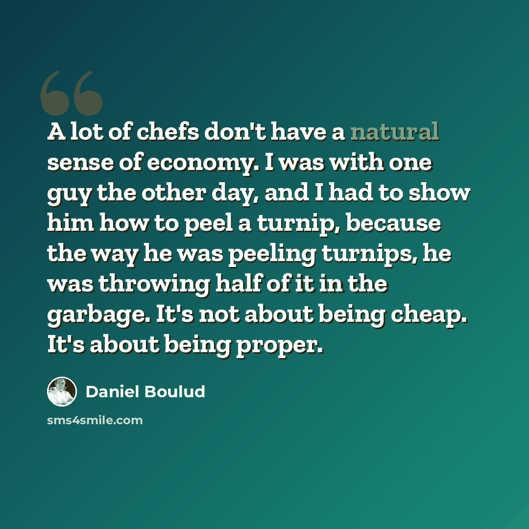 “A lot of chefs don't have a natural sense of economy. I was with one guy the other day, and I had to show him how to peel a turnip, because the way he was peeling turnips, he was throwing half of it in the garbage. It's not about being cheap. It's about being proper.” quote by Daniel Boulud