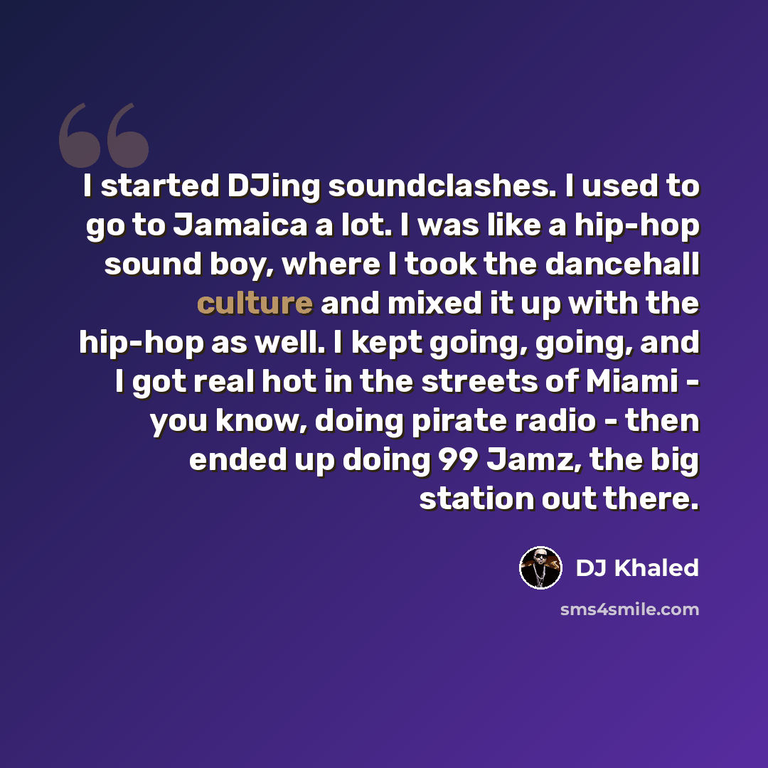 “I started DJing soundclashes. I used to go to Jamaica a lot. I was like a hip-hop sound boy, where I took the dancehall culture and mixed it up with the hip-hop as well. I kept going, going, and I got real hot in the streets of Miami - you know, doing pirate radio - then ended up doing 99 Jamz…” quote by DJ Khaled