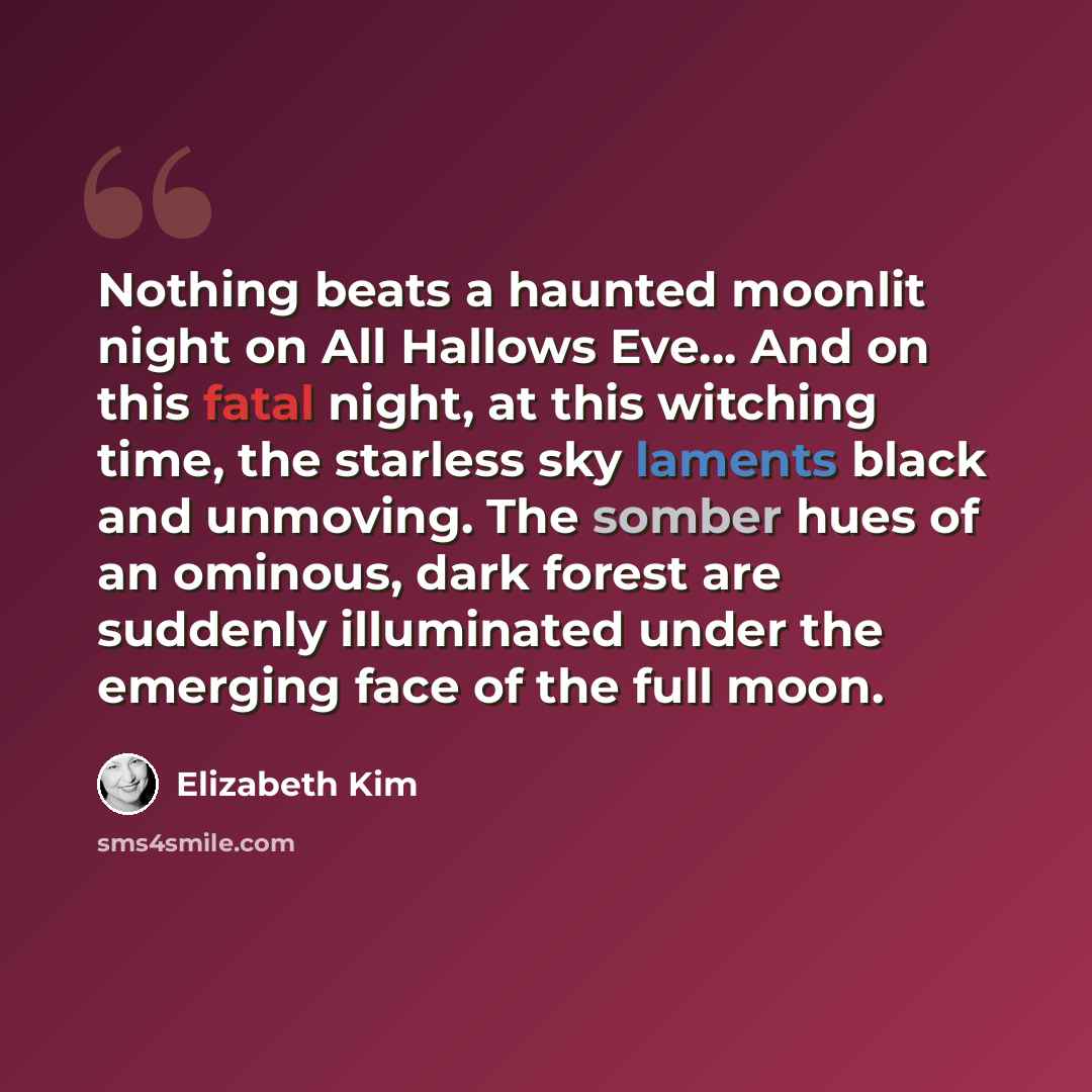 “Nothing beats a haunted moonlit night on All Hallows Eve… And on this fatal night, at this witching time, the starless sky laments black and unmoving. The somber hues of an ominous, dark forest are suddenly illuminated under the emerging face of the full moon.” quote by Elizabeth Kim