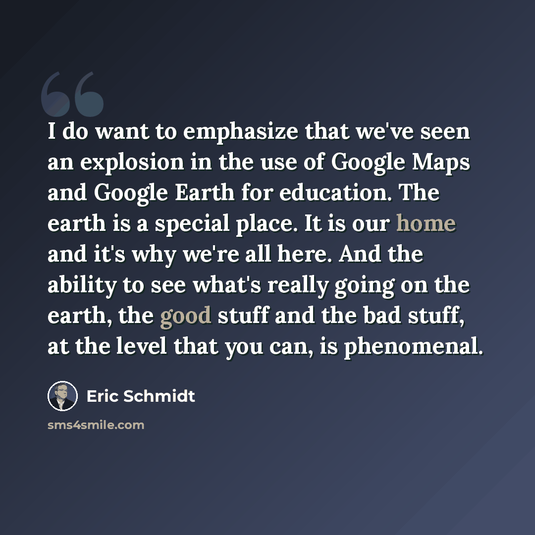 “I do want to emphasize that we've seen an explosion in the use of Google Maps and Google Earth for education. The earth is a special place. It is our home and it's why we're all here. And the ability to see what's really going on the earth, the good stuff and the bad stuff, at the level that you…” quote by Eric Schmidt