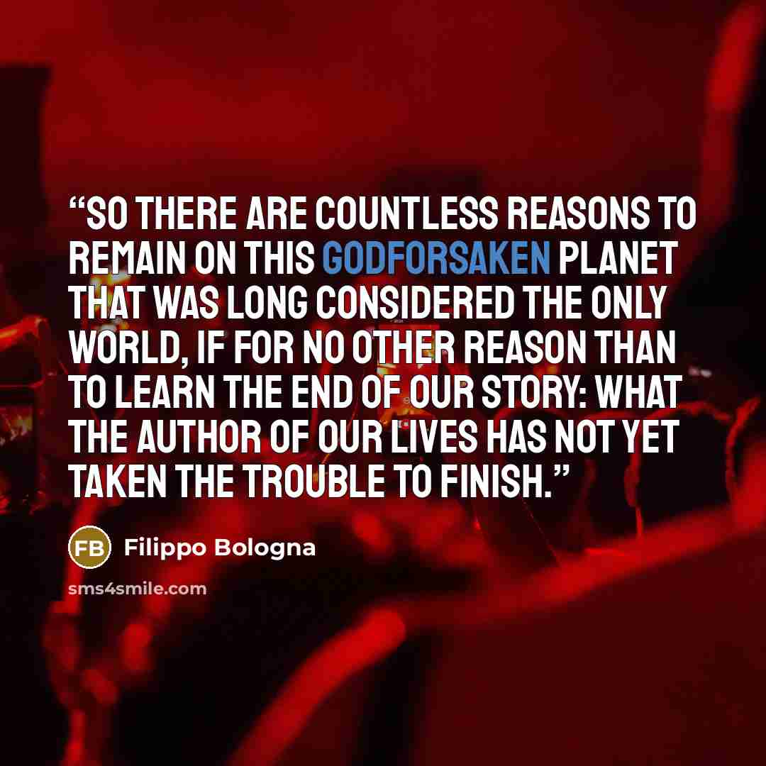 “So there are countless reasons to remain on this Godforsaken planet that was long considered the only world, if for no other reason than to learn the end of our story: what the author of our lives has not yet taken the trouble to finish.” quote by Filippo Bologna