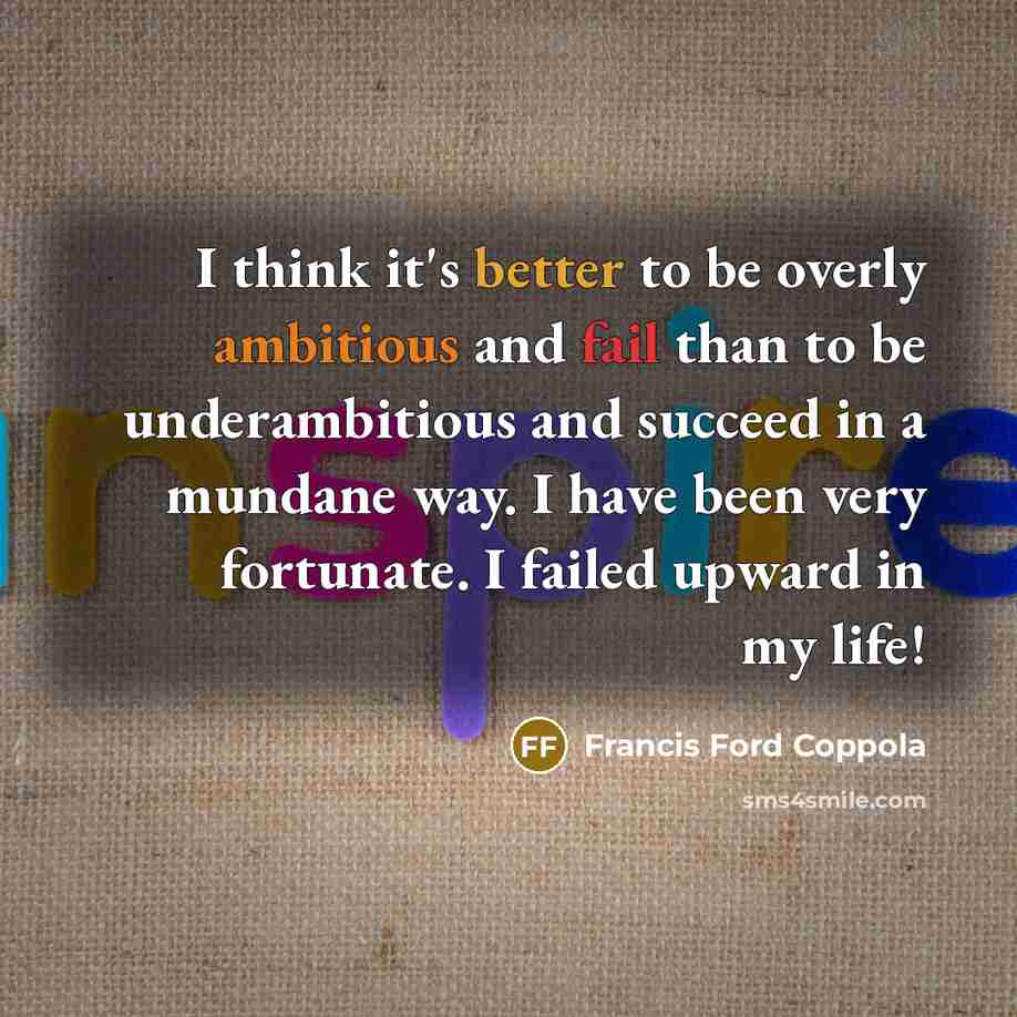 “I think it's better to be overly ambitious and fail than to be underambitious and succeed in a mundane way. I have been very fortunate. I failed upward in my life!” quote by Francis Ford Coppola