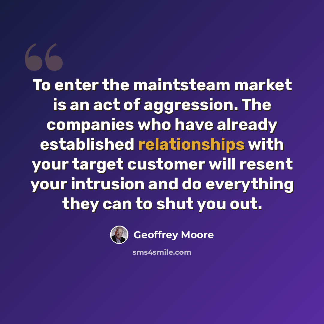 “To enter the maintsteam market is an act of aggression. The companies who have already established relationships with your target customer will resent your intrusion and do everything they can to shut you out.” quote by Geoffrey Moore