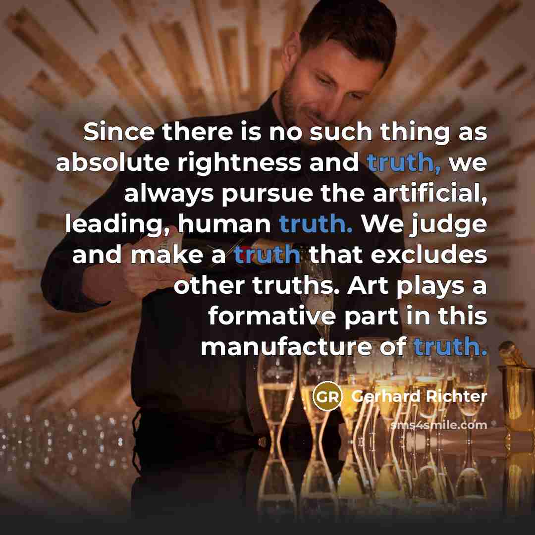 “Since there is no such thing as absolute rightness and truth, we always pursue the artificial, leading, human truth. We judge and make a truth that excludes other truths. Art plays a formative part in this manufacture of truth.” quote by Gerhard Richter