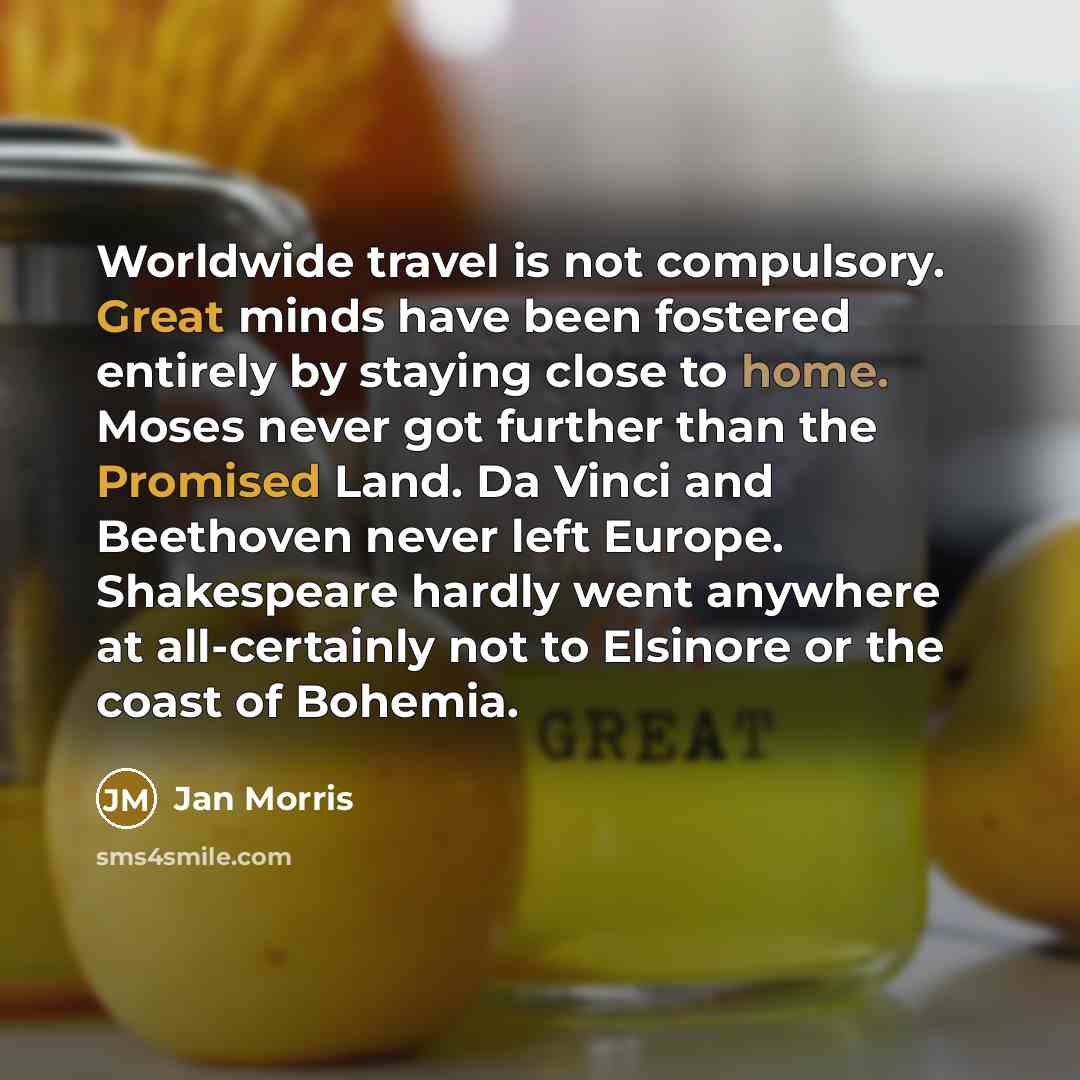 “Worldwide travel is not compulsory. Great minds have been fostered entirely by staying close to home. Moses never got further than the Promised Land. Da Vinci and Beethoven never left Europe. Shakespeare hardly went anywhere at all-certainly not to Elsinore or the coast of Bohemia.” quote by Jan Morris