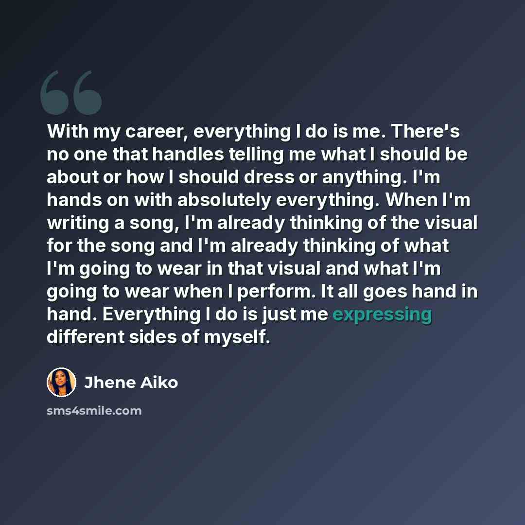 “With my career, everything I do is me. There's no one that handles telling me what I should be about or how I should dress or anything. I'm hands on with absolutely everything. When I'm writing a song, I'm already thinking of the visual for the song and I'm already thinking of what I'm going to…” quote by Jhene Aiko