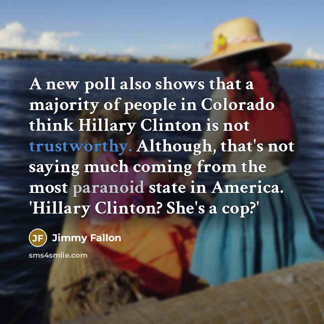 “A new poll also shows that a majority of people in Colorado think Hillary Clinton is not trustworthy. Although, that's not saying much coming from the most paranoid state in America. 'Hillary Clinton? She's a cop?'” quote by Jimmy Fallon