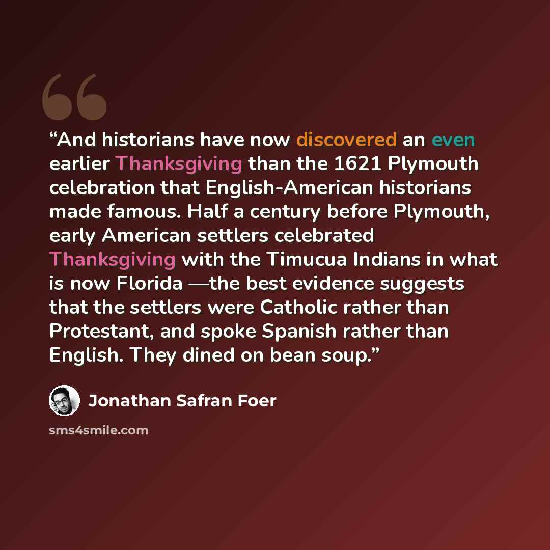 “And historians have now discovered an even earlier Thanksgiving than the 1621 Plymouth celebration that English-American historians made famous. Half a century before Plymouth, early American settlers celebrated Thanksgiving with the Timucua Indians in what is now Florida —the best evidence…” quote by Jonathan Safran Foer